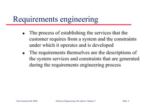 ©Ian Sommerville 2000 Software Engineering, 6th edition. Chapter 5 Slide 4
Requirements engineering
l The process of establishing the services that the
customer requires from a system and the constraints
under which it operates and is developed
l The requirements themselves are the descriptions of
the system services and constraints that are generated
during the requirements engineering process
 