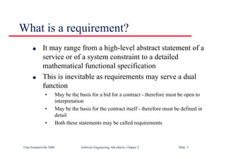 ©Ian Sommerville 2000 Software Engineering, 6th edition. Chapter 5 Slide 5
What is a requirement?
l It may range from a high-level abstract statement of a
service or of a system constraint to a detailed
mathematical functional specification
l This is inevitable as requirements may serve a dual
function
• May be the basis for a bid for a contract - therefore must be open to
interpretation
• May be the basis for the contract itself - therefore must be defined in
detail
• Both these statements may be called requirements
 