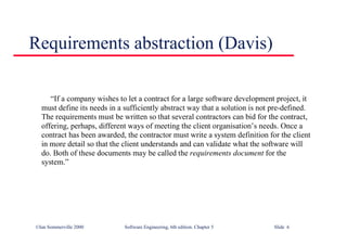 ©Ian Sommerville 2000 Software Engineering, 6th edition. Chapter 5 Slide 6
Requirements abstraction (Davis)
“If a company wishes to let a contract for a large software development project, it
must define its needs in a sufficiently abstract way that a solution is not pre-defined.
The requirements must be written so that several contractors can bid for the contract,
offering, perhaps, different ways of meeting the client organisation’s needs. Once a
contract has been awarded, the contractor must write a system definition for the client
in more detail so that the client understands and can validate what the software will
do. Both of these documents may be called the requirements document for the
system.”
 