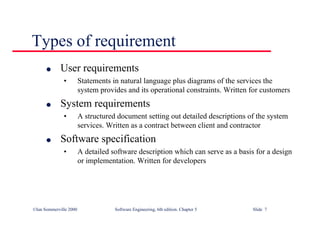 ©Ian Sommerville 2000 Software Engineering, 6th edition. Chapter 5 Slide 7
Types of requirement
l User requirements
• Statements in natural language plus diagrams of the services the
system provides and its operational constraints. Written for customers
l System requirements
• A structured document setting out detailed descriptions of the system
services. Written as a contract between client and contractor
l Software specification
• A detailed software description which can serve as a basis for a design
or implementation. Written for developers
 
