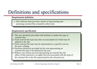©Ian Sommerville 2000 Software Engineering, 6th edition. Chapter 5 Slide 8
Definitions and specifications
1. The software must provide a means of representing and
1. accessing external files created by other tools.
1.1 The user should be provided with facilities to define the type of
1.2 external files.
1.2 Each external file type may have an associated tool which may be
1.2 applied to the file.
1.3 Each external file type may be represented as a specific icon on
1.2 the user’s display.
1.4 Facilities should be provided for the icon representing an
1.2 external file type to be defined by the user.
1.5 When a user selects an icon representing an external file, the
1.2 effect of that selection is to apply the tool associated with the type of
1.2 the external file to the file represented by the selected icon.
Requirements definition
Requirements specification
 