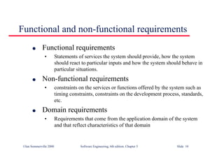 ©Ian Sommerville 2000 Software Engineering, 6th edition. Chapter 5 Slide 10
Functional and non-functional requirements
l Functional requirements
• Statements of services the system should provide, how the system
should react to particular inputs and how the system should behave in
particular situations.
l Non-functional requirements
• constraints on the services or functions offered by the system such as
timing constraints, constraints on the development process, standards,
etc.
l Domain requirements
• Requirements that come from the application domain of the system
and that reflect characteristics of that domain
 