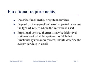 ©Ian Sommerville 2000 Software Engineering, 6th edition. Chapter 5 Slide 11
Functional requirements
l Describe functionality or system services
l Depend on the type of software, expected users and
the type of system where the software is used
l Functional user requirements may be high-level
statements of what the system should do but
functional system requirements should describe the
system services in detail
 