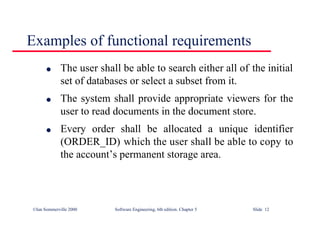 ©Ian Sommerville 2000 Software Engineering, 6th edition. Chapter 5 Slide 12
Examples of functional requirements
l The user shall be able to search either all of the initial
set of databases or select a subset from it.
l The system shall provide appropriate viewers for the
user to read documents in the document store.
l Every order shall be allocated a unique identifier
(ORDER_ID) which the user shall be able to copy to
the account’s permanent storage area.
 
