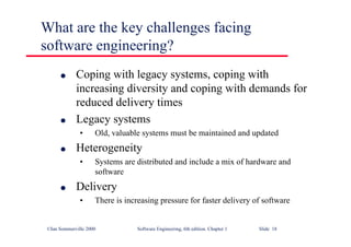 ©Ian Sommerville 2000 Software Engineering, 6th edition. Chapter 1 Slide 18
What are the key challenges facing
software engineering?
l Coping with legacy systems, coping with
increasing diversity and coping with demands for
reduced delivery times
l Legacy systems
• Old, valuable systems must be maintained and updated
l Heterogeneity
• Systems are distributed and include a mix of hardware and
software
l Delivery
• There is increasing pressure for faster delivery of software
 