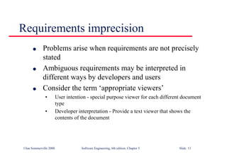 ©Ian Sommerville 2000 Software Engineering, 6th edition. Chapter 5 Slide 13
Requirements imprecision
l Problems arise when requirements are not precisely
stated
l Ambiguous requirements may be interpreted in
different ways by developers and users
l Consider the term ‘appropriate viewers’
• User intention - special purpose viewer for each different document
type
• Developer interpretation - Provide a text viewer that shows the
contents of the document
 