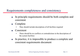 ©Ian Sommerville 2000 Software Engineering, 6th edition. Chapter 5 Slide 14
Requirements completeness and consistency
l In principle requirements should be both complete and
consistent
l Complete
• They should include descriptions of all facilities required
l Consistent
• There should be no conflicts or contradictions in the descriptions of
the system facilities
l In practice, it is impossible to produce a complete and
consistent requirements document
 