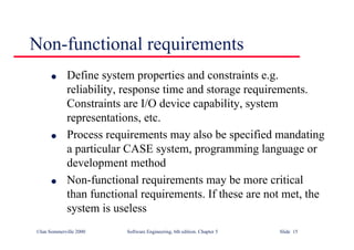 ©Ian Sommerville 2000 Software Engineering, 6th edition. Chapter 5 Slide 15
Non-functional requirements
l Define system properties and constraints e.g.
reliability, response time and storage requirements.
Constraints are I/O device capability, system
representations, etc.
l Process requirements may also be specified mandating
a particular CASE system, programming language or
development method
l Non-functional requirements may be more critical
than functional requirements. If these are not met, the
system is useless
 
