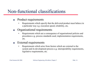©Ian Sommerville 2000 Software Engineering, 6th edition. Chapter 5 Slide 16
Non-functional classifications
l Product requirements
• Requirements which specify that the delivered product must behave in
a particular way e.g. execution speed, reliability, etc.
l Organisational requirements
• Requirements which are a consequence of organisational policies and
procedures e.g. process standards used, implementation requirements,
etc.
l External requirements
• Requirements which arise from factors which are external to the
system and its development process e.g. interoperability requirements,
legislative requirements, etc.
 