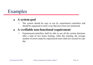 ©Ian Sommerville 2000 Software Engineering, 6th edition. Chapter 5 Slide 20
Examples
l A system goal
• The system should be easy to use by experienced controllers and
should be organised in such a way that user errors are minimised.
l A verifiable non-functional requirement
• Experienced controllers shall be able to use all the system functions
after a total of two hours training. After this training, the average
number of errors made by experienced users shall not exceed two per
day.
 