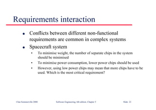 ©Ian Sommerville 2000 Software Engineering, 6th edition. Chapter 5 Slide 22
Requirements interaction
l Conflicts between different non-functional
requirements are common in complex systems
l Spacecraft system
• To minimise weight, the number of separate chips in the system
should be minimised
• To minimise power consumption, lower power chips should be used
• However, using low power chips may mean that more chips have to be
used. Which is the most critical requirement?
 