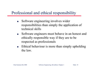 ©Ian Sommerville 2000 Software Engineering, 6th edition. Chapter 1 Slide 19
Professional and ethical responsibility
l Software engineering involves wider
responsibilities than simply the application of
technical skills
l Software engineers must behave in an honest and
ethically responsible way if they are to be
respected as professionals
l Ethical behaviour is more than simply upholding
the law.
 