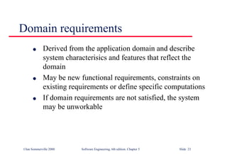 ©Ian Sommerville 2000 Software Engineering, 6th edition. Chapter 5 Slide 23
Domain requirements
l Derived from the application domain and describe
system characterisics and features that reflect the
domain
l May be new functional requirements, constraints on
existing requirements or define specific computations
l If domain requirements are not satisfied, the system
may be unworkable
 