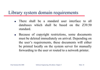 ©Ian Sommerville 2000 Software Engineering, 6th edition. Chapter 5 Slide 24
Library system domain requirements
l There shall be a standard user interface to all
databases which shall be based on the Z39.50
standard.
l Because of copyright restrictions, some documents
must be deleted immediately on arrival. Depending on
the user’s requirements, these documents will either
be printed locally on the system server for manually
forwarding to the user or routed to a network printer.
 