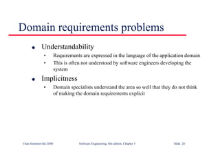 ©Ian Sommerville 2000 Software Engineering, 6th edition. Chapter 5 Slide 26
Domain requirements problems
l Understandability
• Requirements are expressed in the language of the application domain
• This is often not understood by software engineers developing the
system
l Implicitness
• Domain specialists understand the area so well that they do not think
of making the domain requirements explicit
 