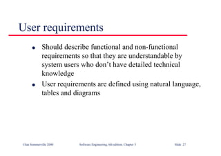 ©Ian Sommerville 2000 Software Engineering, 6th edition. Chapter 5 Slide 27
User requirements
l Should describe functional and non-functional
requirements so that they are understandable by
system users who don’t have detailed technical
knowledge
l User requirements are defined using natural language,
tables and diagrams
 