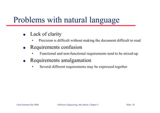©Ian Sommerville 2000 Software Engineering, 6th edition. Chapter 5 Slide 28
Problems with natural language
l Lack of clarity
• Precision is difficult without making the document difficult to read
l Requirements confusion
• Functional and non-functional requirements tend to be mixed-up
l Requirements amalgamation
• Several different requirements may be expressed together
 