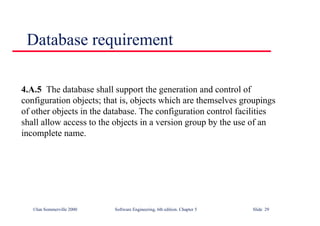 ©Ian Sommerville 2000 Software Engineering, 6th edition. Chapter 5 Slide 29
Database requirement
4.A.5 The database shall support the generation and control of
configuration objects; that is, objects which are themselves groupings
of other objects in the database. The configuration control facilities
shall allow access to the objects in a version group by the use of an
incomplete name.
 