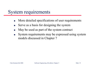 ©Ian Sommerville 2000 Software Engineering, 6th edition. Chapter 5 Slide 35
System requirements
l More detailed specifications of user requirements
l Serve as a basis for designing the system
l May be used as part of the system contract
l System requirements may be expressed using system
models discussed in Chapter 7
 