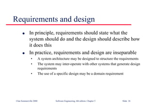 ©Ian Sommerville 2000 Software Engineering, 6th edition. Chapter 5 Slide 36
Requirements and design
l In principle, requirements should state what the
system should do and the design should describe how
it does this
l In practice, requirements and design are inseparable
• A system architecture may be designed to structure the requirements
• The system may inter-operate with other systems that generate design
requirements
• The use of a specific design may be a domain requirement
 