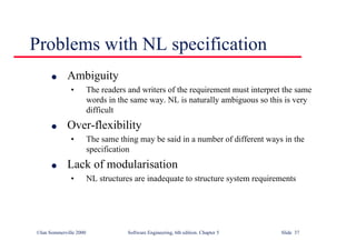 ©Ian Sommerville 2000 Software Engineering, 6th edition. Chapter 5 Slide 37
Problems with NL specification
l Ambiguity
• The readers and writers of the requirement must interpret the same
words in the same way. NL is naturally ambiguous so this is very
difficult
l Over-flexibility
• The same thing may be said in a number of different ways in the
specification
l Lack of modularisation
• NL structures are inadequate to structure system requirements
 