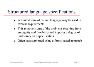 ©Ian Sommerville 2000 Software Engineering, 6th edition. Chapter 5 Slide 39
Structured language specifications
l A limited form of natural language may be used to
express requirements
l This removes some of the problems resulting from
ambiguity and flexibility and imposes a degree of
uniformity on a specification
l Often bast supported using a forms-based approach
 