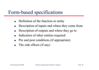 ©Ian Sommerville 2000 Software Engineering, 6th edition. Chapter 5 Slide 40
Form-based specifications
l Definition of the function or entity
l Description of inputs and where they come from
l Description of outputs and where they go to
l Indication of other entities required
l Pre and post conditions (if appropriate)
l The side effects (if any)
 