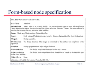 ©Ian Sommerville 2000 Software Engineering, 6th edition. Chapter 5 Slide 41
Form-based node specification
ECLIPSE/Workstation/Tools/DE/FS/3.5.1
Function Add node
Description Addsa node to an existing design. The user selects the type of node, and its position.
When added to the design, the node becomesthe current selection. The user chooses the node position by
moving the cursor to the area where the node is added.
Inputs Node type, Node position, Design identifier.
Source Node type and Node position are input by the user, Design identifier from the database.
Outputs Design identifier.
Destination The design database. The design is committed to the database on completion of the
operation.
Requires Design graph rooted at input design identifier.
Pre-condition The design is open and displayed on the user's screen.
Post-condition The design is unchanged apart from theaddition of a node of the specified type
at the given position.
Side-effects None
Definition: ECLIPSE/Workstation/Tools/DE/RD/3.5.1
 