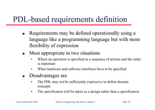 ©Ian Sommerville 2000 Software Engineering, 6th edition. Chapter 5 Slide 42
PDL-based requirements definition
l Requirements may be defined operationally using a
language like a programming language but with more
flexibility of expression
l Most appropriate in two situations
• Where an operation is specified as a sequence of actions and the order
is important
• When hardware and software interfaces have to be specified
l Disadvantages are
• The PDL may not be sufficiently expressive to define domain
concepts
• The specification will be taken as a design rather than a specification
 