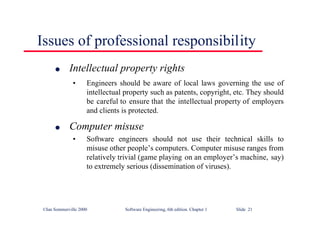 ©Ian Sommerville 2000 Software Engineering, 6th edition. Chapter 1 Slide 21
Issues of professional responsibility
l Intellectual property rights
• Engineers should be aware of local laws governing the use of
intellectual property such as patents, copyright, etc. They should
be careful to ensure that the intellectual property of employers
and clients is protected.
l Computer misuse
• Software engineers should not use their technical skills to
misuse other people’s computers. Computer misuse ranges from
relatively trivial (game playing on an employer’s machine, say)
to extremely serious (dissemination of viruses).
 