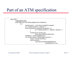 ©Ian Sommerville 2000 Software Engineering, 6th edition. Chapter 5 Slide 43
Part of an ATM specification
class ATM {
// declarations here
public static void main (String args[]) throws InvalidCard {
try {
thisCard.read () ; // may throw InvalidCard exception
pin = KeyPad.readPin () ; attempts = 1 ;
while ( !thisCard.pin.equals (pin) & attempts < 4 )
{ pin = KeyPad.readPin () ; attempts = attempts + 1 ;
}
if (!thisCard.pin.equals (pin))
throw new InvalidCard ("Bad PIN");
thisBalance = thisCard.getBalance () ;
do { Screen.prompt (" Please select a service ") ;
service = Screen.touchKey () ;
switch (service) {
case Services.withdrawalWithReceipt:
receiptRequired = true ;
 