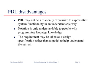 ©Ian Sommerville 2000 Software Engineering, 6th edition. Chapter 5 Slide 44
PDL disadvantages
l PDL may not be sufficiently expressive to express the
system functionality in an understandable way
l Notation is only understandable to people with
programming language knowledge
l The requirement may be taken as a design
specification rather than a model to help understand
the system
 