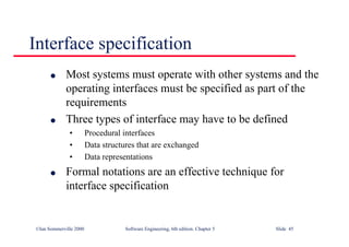 ©Ian Sommerville 2000 Software Engineering, 6th edition. Chapter 5 Slide 45
Interface specification
l Most systems must operate with other systems and the
operating interfaces must be specified as part of the
requirements
l Three types of interface may have to be defined
• Procedural interfaces
• Data structures that are exchanged
• Data representations
l Formal notations are an effective technique for
interface specification
 