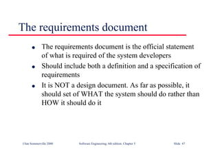 ©Ian Sommerville 2000 Software Engineering, 6th edition. Chapter 5 Slide 47
The requirements document
l The requirements document is the official statement
of what is required of the system developers
l Should include both a definition and a specification of
requirements
l It is NOT a design document. As far as possible, it
should set of WHAT the system should do rather than
HOW it should do it
 