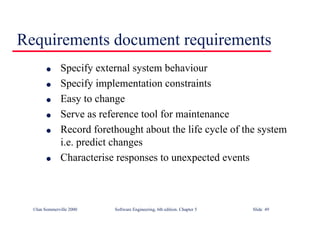 ©Ian Sommerville 2000 Software Engineering, 6th edition. Chapter 5 Slide 49
Requirements document requirements
l Specify external system behaviour
l Specify implementation constraints
l Easy to change
l Serve as reference tool for maintenance
l Record forethought about the life cycle of the system
i.e. predict changes
l Characterise responses to unexpected events
 