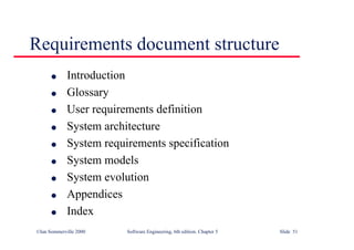 ©Ian Sommerville 2000 Software Engineering, 6th edition. Chapter 5 Slide 51
Requirements document structure
l Introduction
l Glossary
l User requirements definition
l System architecture
l System requirements specification
l System models
l System evolution
l Appendices
l Index
 
