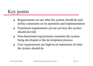 ©Ian Sommerville 2000 Software Engineering, 6th edition. Chapter 5 Slide 52
Key points
l Requirements set out what the system should do and
define constraints on its operation and implementation
l Functional requirements set out services the system
should provide
l Non-functional requirements constrain the system
being developed or the development process
l User requirements are high-level statements of what
the system should do
 