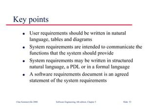 ©Ian Sommerville 2000 Software Engineering, 6th edition. Chapter 5 Slide 53
Key points
l User requirements should be written in natural
language, tables and diagrams
l System requirements are intended to communicate the
functions that the system should provide
l System requirements may be written in structured
natural language, a PDL or in a formal language
l A software requirements document is an agreed
statement of the system requirements
 