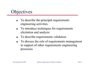 ©Ian Sommerville 2000 Software Engineering, 6th edition. Chapter 6 Slide 2
Objectives
l To describe the principal requirements
engineering activities
l To introduce techniques for requirements
elicitation and analysis
l To describe requirements validation
l To discuss the role of requirements management
in support of other requirements engineering
processes
 