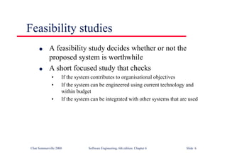 ©Ian Sommerville 2000 Software Engineering, 6th edition. Chapter 6 Slide 6
Feasibility studies
l A feasibility study decides whether or not the
proposed system is worthwhile
l A short focused study that checks
• If the system contributes to organisational objectives
• If the system can be engineered using current technology and
within budget
• If the system can be integrated with other systems that are used
 