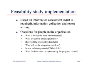 ©Ian Sommerville 2000 Software Engineering, 6th edition. Chapter 6 Slide 7
Feasibility study implementation
l Based on information assessment (what is
required), information collection and report
writing
l Questions for people in the organisation
• What if the system wasn’t implemented?
• What are current process problems?
• How will the proposed system help?
• What will be the integration problems?
• Is new technology needed? What skills?
• What facilities must be supported by the proposed system?
 