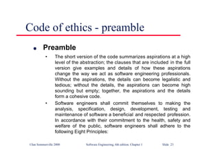 ©Ian Sommerville 2000 Software Engineering, 6th edition. Chapter 1 Slide 23
Code of ethics - preamble
l Preamble
• The short version of the code summarizes aspirations at a high
level of the abstraction; the clauses that are included in the full
version give examples and details of how these aspirations
change the way we act as software engineering professionals.
Without the aspirations, the details can become legalistic and
tedious; without the details, the aspirations can become high
sounding but empty; together, the aspirations and the details
form a cohesive code.
• Software engineers shall commit themselves to making the
analysis, specification, design, development, testing and
maintenance of software a beneficial and respected profession.
In accordance with their commitment to the health, safety and
welfare of the public, software engineers shall adhere to the
following Eight Principles:
 