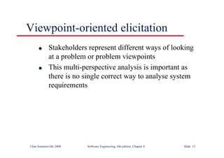 ©Ian Sommerville 2000 Software Engineering, 6th edition. Chapter 6 Slide 13
Viewpoint-oriented elicitation
l Stakeholders represent different ways of looking
at a problem or problem viewpoints
l This multi-perspective analysis is important as
there is no single correct way to analyse system
requirements
 