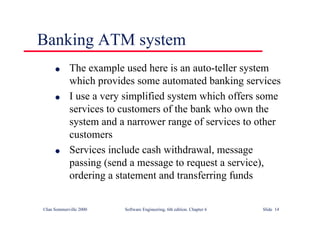 ©Ian Sommerville 2000 Software Engineering, 6th edition. Chapter 6 Slide 14
Banking ATM system
l The example used here is an auto-teller system
which provides some automated banking services
l I use a very simplified system which offers some
services to customers of the bank who own the
system and a narrower range of services to other
customers
l Services include cash withdrawal, message
passing (send a message to request a service),
ordering a statement and transferring funds
 