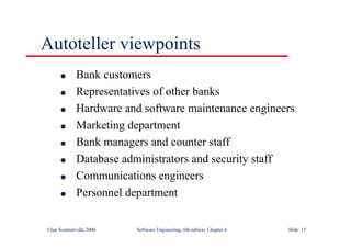 ©Ian Sommerville 2000 Software Engineering, 6th edition. Chapter 6 Slide 15
Autoteller viewpoints
l Bank customers
l Representatives of other banks
l Hardware and software maintenance engineers
l Marketing department
l Bank managers and counter staff
l Database administrators and security staff
l Communications engineers
l Personnel department
 