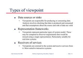 ©Ian Sommerville 2000 Software Engineering, 6th edition. Chapter 6 Slide 16
Types of viewpoint
l Data sources or sinks
• Viewpoints are responsible for producing or consuming data.
Analysis involves checking that data is produced and consumed
and that assumptions about the source and sink of data are valid
l Representation frameworks
• Viewpoints represent particular types of system model. These
may be compared to discover requirements that would be
missed using a single representation. Particularly suitable for
real-time systems
l Receivers of services
• Viewpoints are external to the system and receive services from
it. Most suited to interactive systems
 