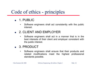 ©Ian Sommerville 2000 Software Engineering, 6th edition. Chapter 1 Slide 24
Code of ethics - principles
l 1. PUBLIC
• Software engineers shall act consistently with the public
interest.
l 2. CLIENT AND EMPLOYER
• Software engineers shall act in a manner that is in the
best interests of their client and employer consistent with
the public interest.
l 3. PRODUCT
• Software engineers shall ensure that their products and
related modifications meet the highest professional
standards possible.
 