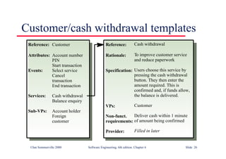 ©Ian Sommerville 2000 Software Engineering, 6th edition. Chapter 6 Slide 26
Customer/cash withdrawal templates
Customer
Account number
PIN
Start transaction
Select service
Cancel
transaction
End transaction
Cash withdrawal
Balance enquiry
Account holder
Foreign
customer
Reference:
Attributes:
Events:
Services:
Sub-VPs:
Cash withdrawal
To improve customer service
and reduce paperwork
Users choose this service by
pressing the cash withdrawal
button. They then enter the
amount required. This is
confirmed and, if funds allow,
the balance is delivered.
Customer
Deliver cash within 1 minute
of amount being confirmed
Filled in later
Reference:
Rationale:
Specification:
VPs:
Non-funct.
requirements:
Provider:
 
