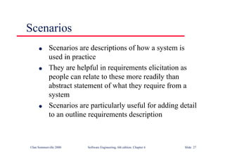 ©Ian Sommerville 2000 Software Engineering, 6th edition. Chapter 6 Slide 27
Scenarios
l Scenarios are descriptions of how a system is
used in practice
l They are helpful in requirements elicitation as
people can relate to these more readily than
abstract statement of what they require from a
system
l Scenarios are particularly useful for adding detail
to an outline requirements description
 