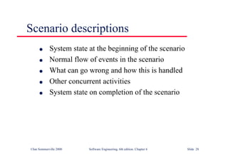 ©Ian Sommerville 2000 Software Engineering, 6th edition. Chapter 6 Slide 28
Scenario descriptions
l System state at the beginning of the scenario
l Normal flow of events in the scenario
l What can go wrong and how this is handled
l Other concurrent activities
l System state on completion of the scenario
 